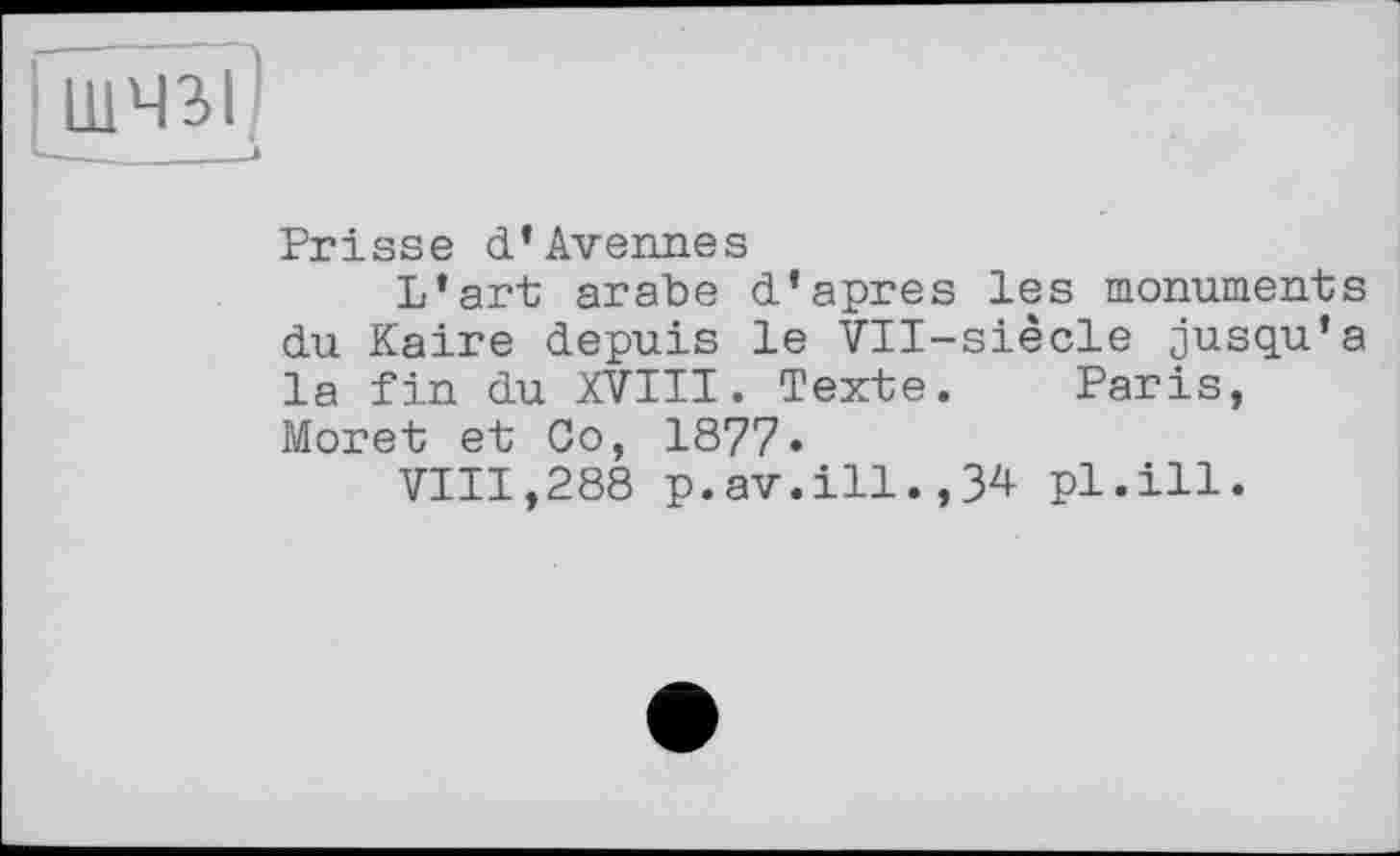 ﻿шчгг
V------I
Prisse d*Avenues
L’art arabe d’apres les monuments du Kaire depuis le Vll-siècle jusqu’à la fin du XVIII. Texte. Paris, Moret et Co, 1877»
VIII,288 p.av.ill.,34 pl.ill.